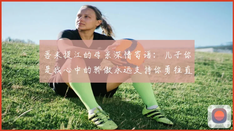 吾米提江的母亲深情寄语：儿子你是我心中的骄傲永远支持你勇往直前！