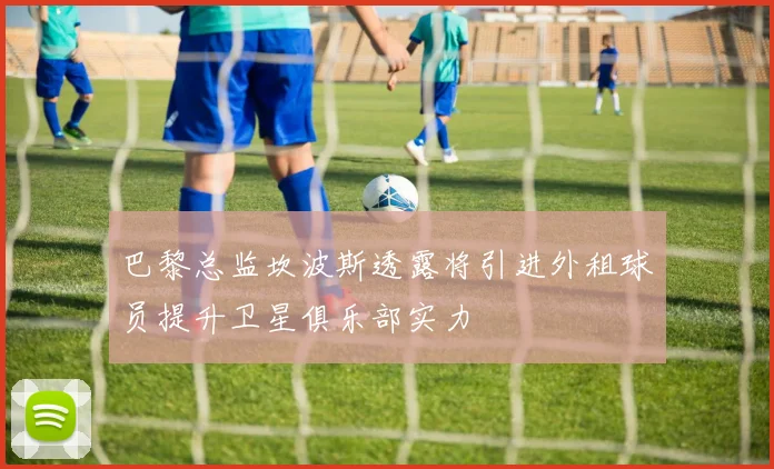 巴黎总监坎波斯透露将引进外租球员提升卫星俱乐部实力