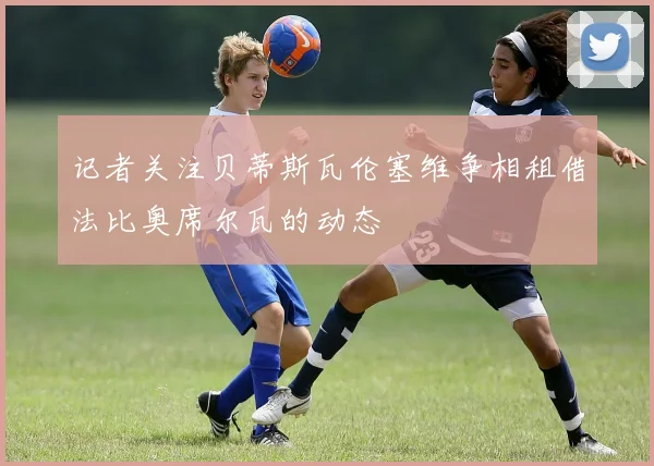 记者关注贝蒂斯瓦伦塞维争相租借法比奥席尔瓦的动态