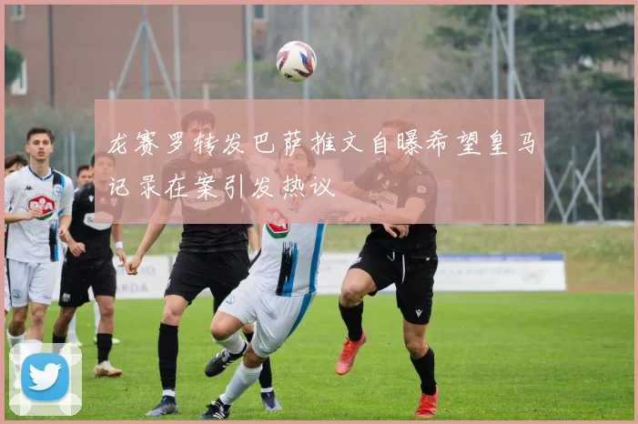 龙赛罗转发巴萨推文自曝希望皇马记录在案引发热议