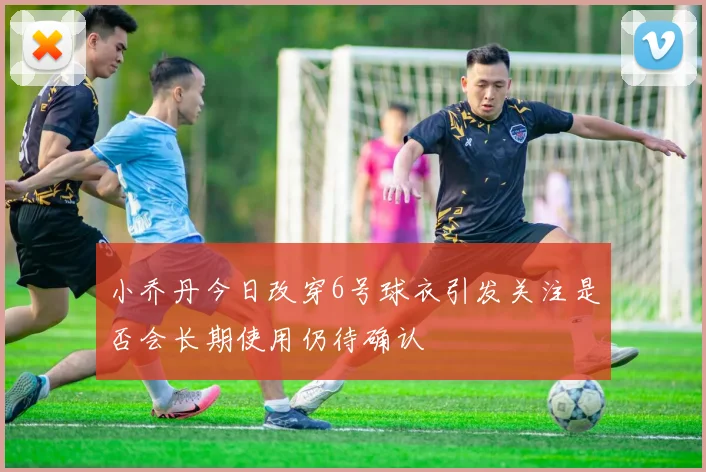 小乔丹今日改穿6号球衣引发关注是否会长期使用仍待确认