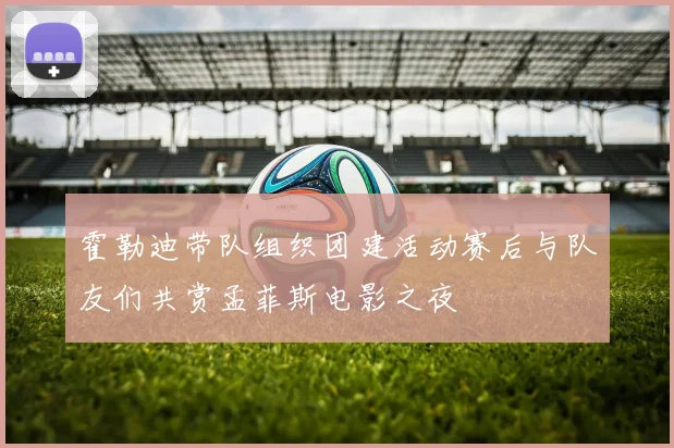 霍勒迪带队组织团建活动赛后与队友们共赏孟菲斯电影之夜