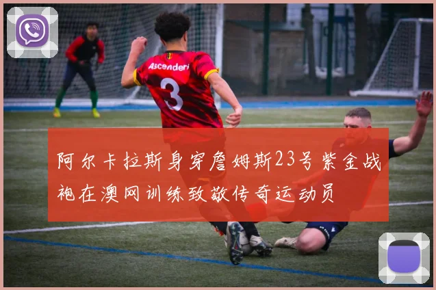 阿尔卡拉斯身穿詹姆斯23号紫金战袍在澳网训练致敬传奇运动员