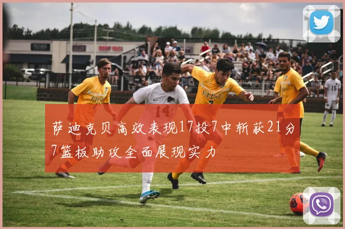 萨迪克贝高效表现17投7中斩获21分7篮板助攻全面展现实力