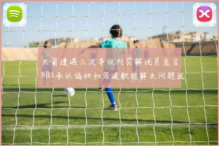 火箭遭遇三次争议判罚解说员直言NBA承认偏袒如若道歉能解决问题就好了