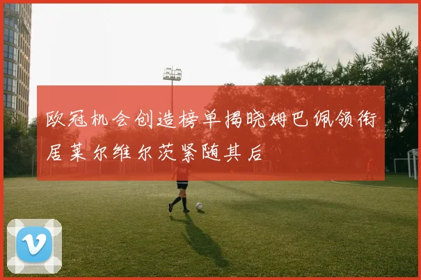 欧冠机会创造榜单揭晓姆巴佩领衔居莱尔维尔茨紧随其后