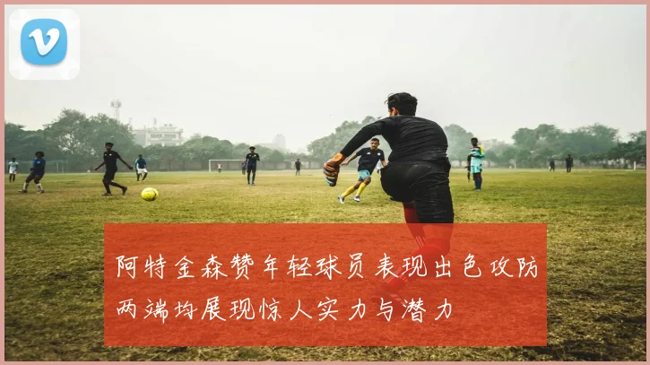 阿特金森赞年轻球员表现出色攻防两端均展现惊人实力与潜力