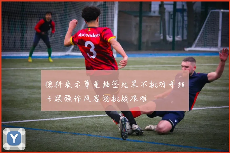 德科表示尊重抽签结果不挑对手纽卡顽强作风客场挑战艰难