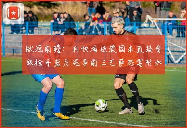 欧冠前瞻：利物浦逆袭国米直接晋级枪手蓝月亮争前三巴萨恐需附加赛考验