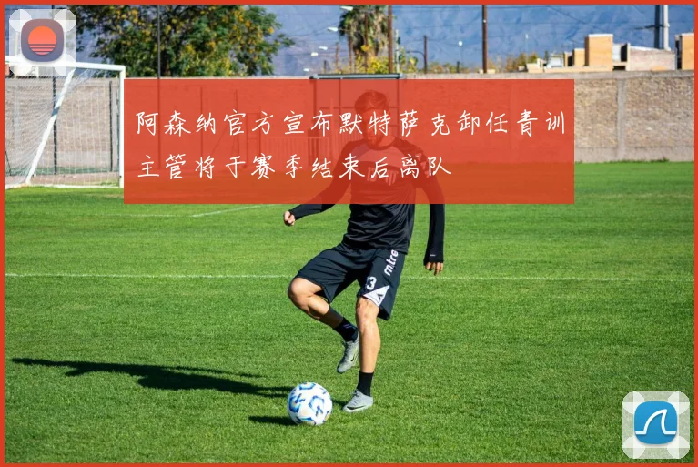 阿森纳官方宣布默特萨克卸任青训主管将于赛季结束后离队