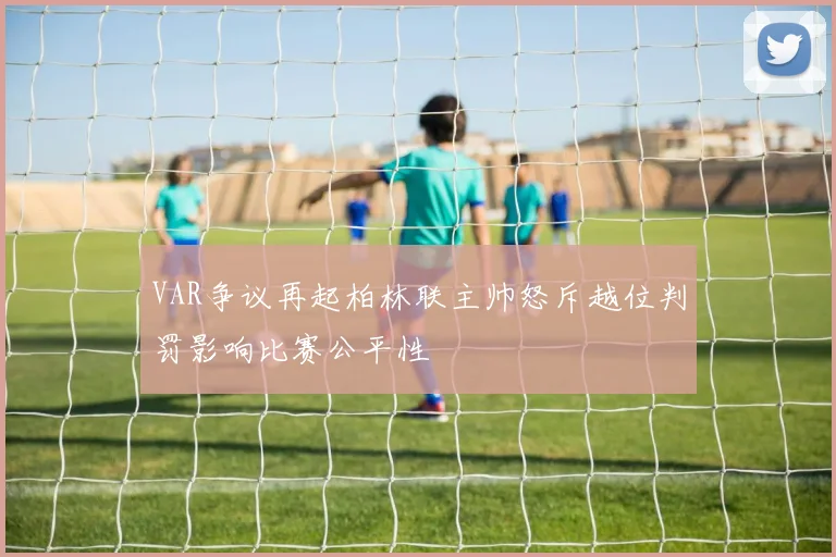 VAR争议再起柏林联主帅怒斥越位判罚影响比赛公平性