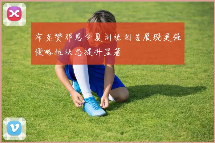 布克赞邓恩今夏训练刻苦展现更强侵略性状态提升显著