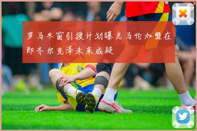 罗马冬窗引援计划曝光马伦加盟在即齐尔克泽未来成疑
