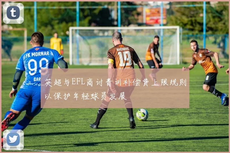 英超与EFL商讨青训补偿费上限规则以保护年轻球员发展