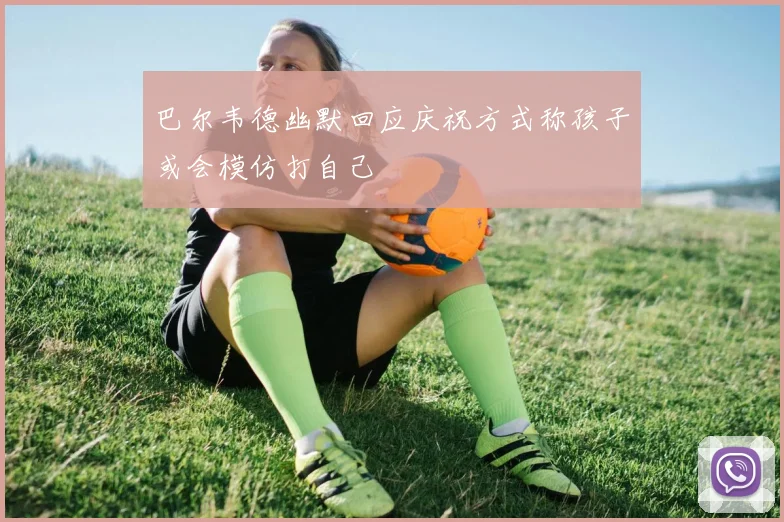 巴尔韦德幽默回应庆祝方式称孩子或会模仿打自己