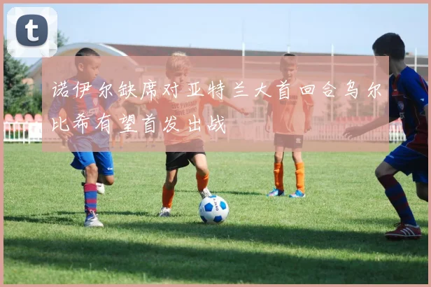 诺伊尔缺席对亚特兰大首回合乌尔比希有望首发出战