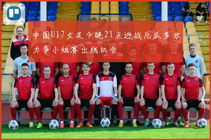 中国U17女足今晚21点迎战厄瓜多尔力争小组赛出线机会