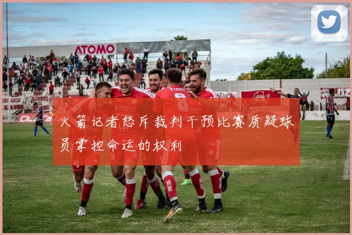 火箭记者怒斥裁判干预比赛质疑球员掌控命运的权利