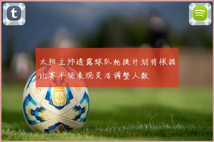 太阳主帅透露球队轮换计划将根据比赛半场表现灵活调整人数
